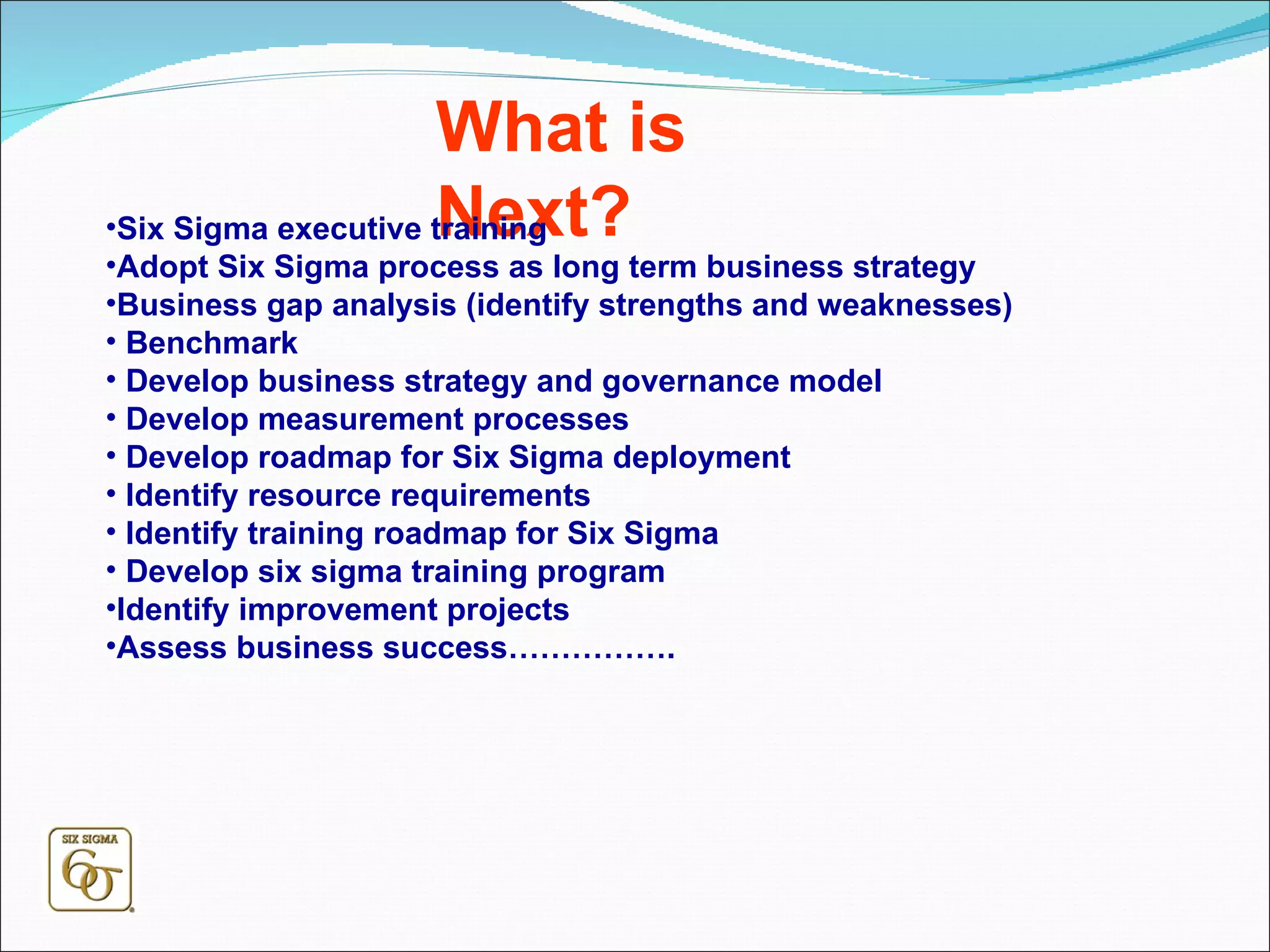 What is Next? Six Sigma executive training Adopt Six Sigma process as long term business strategy  Business gap analysis (identify strengths and weaknesses) Benchmark Develop business strategy and governance model Develop measurement processes Develop roadmap for Six Sigma deployment  Identify resource requirements Identify training roadmap for Six Sigma Develop six sigma training program Identify improvement projects Assess business success……………. 