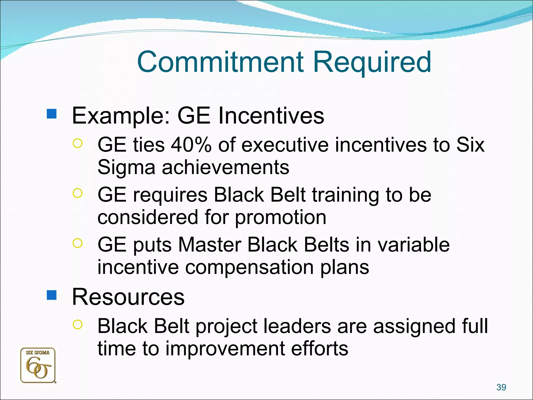 Commitment Required Example: GE Incentives GE ties 40% of executive incentives to Six Sigma achievements GE requires Black Belt training to be considered for promotion GE puts Master Black Belts in variable incentive compensation plans Resources Black Belt project leaders are assigned full time to improvement efforts 