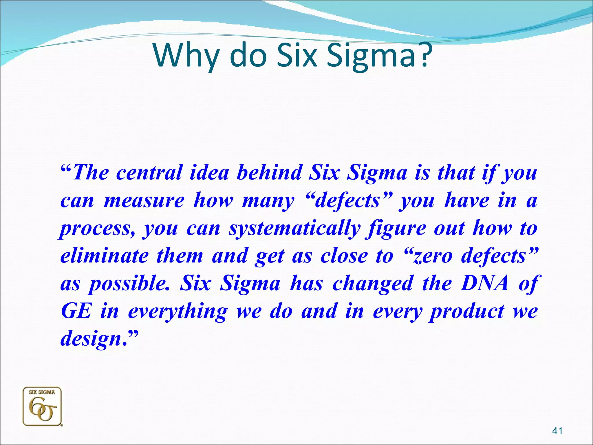 Why do Six Sigma? “ The central idea behind Six Sigma is that if you can measure how many “defects” you have in a process, you can systematically figure out how to eliminate them and get as close to “zero defects” as possible. Six Sigma has changed the DNA of GE in everything we do and in every product we design .”   