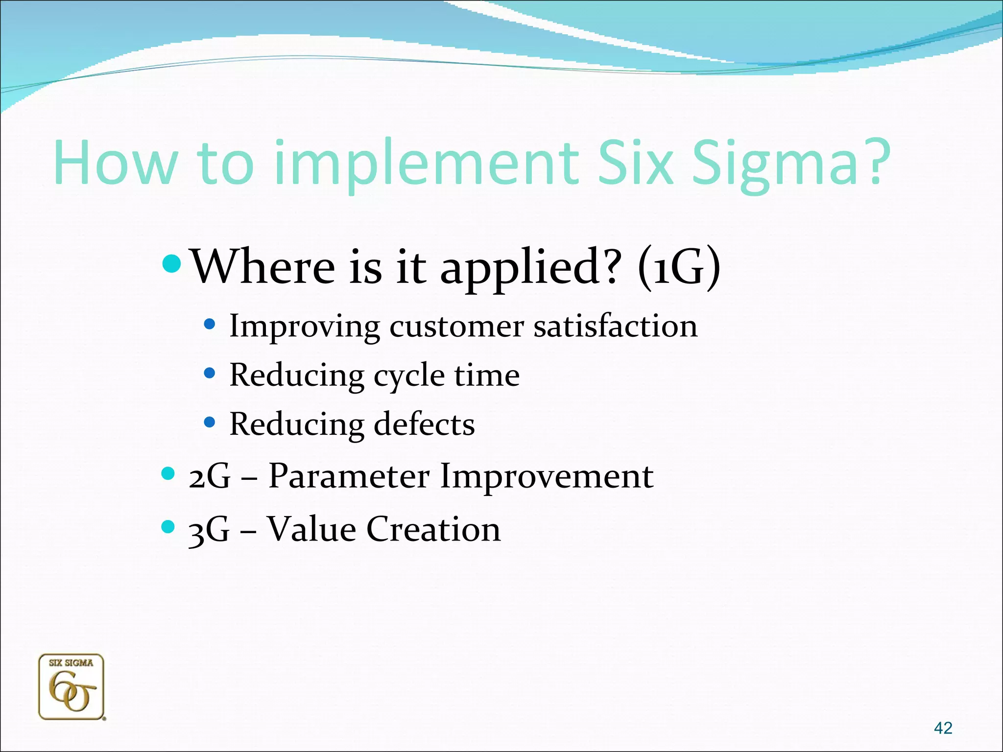 How to implement Six Sigma? Where is it applied? (1G) Improving customer satisfaction  Reducing cycle time  Reducing defects 2G – Parameter Improvement 3G – Value Creation 