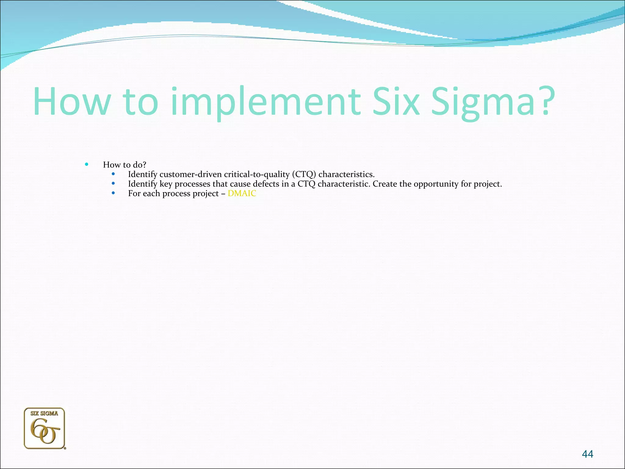 How to implement Six Sigma? How to do? Identify customer-driven critical-to-quality (CTQ) characteristics.  Identify key processes that cause defects in a CTQ characteristic. Create the opportunity for project. For each process project –  DMAIC 