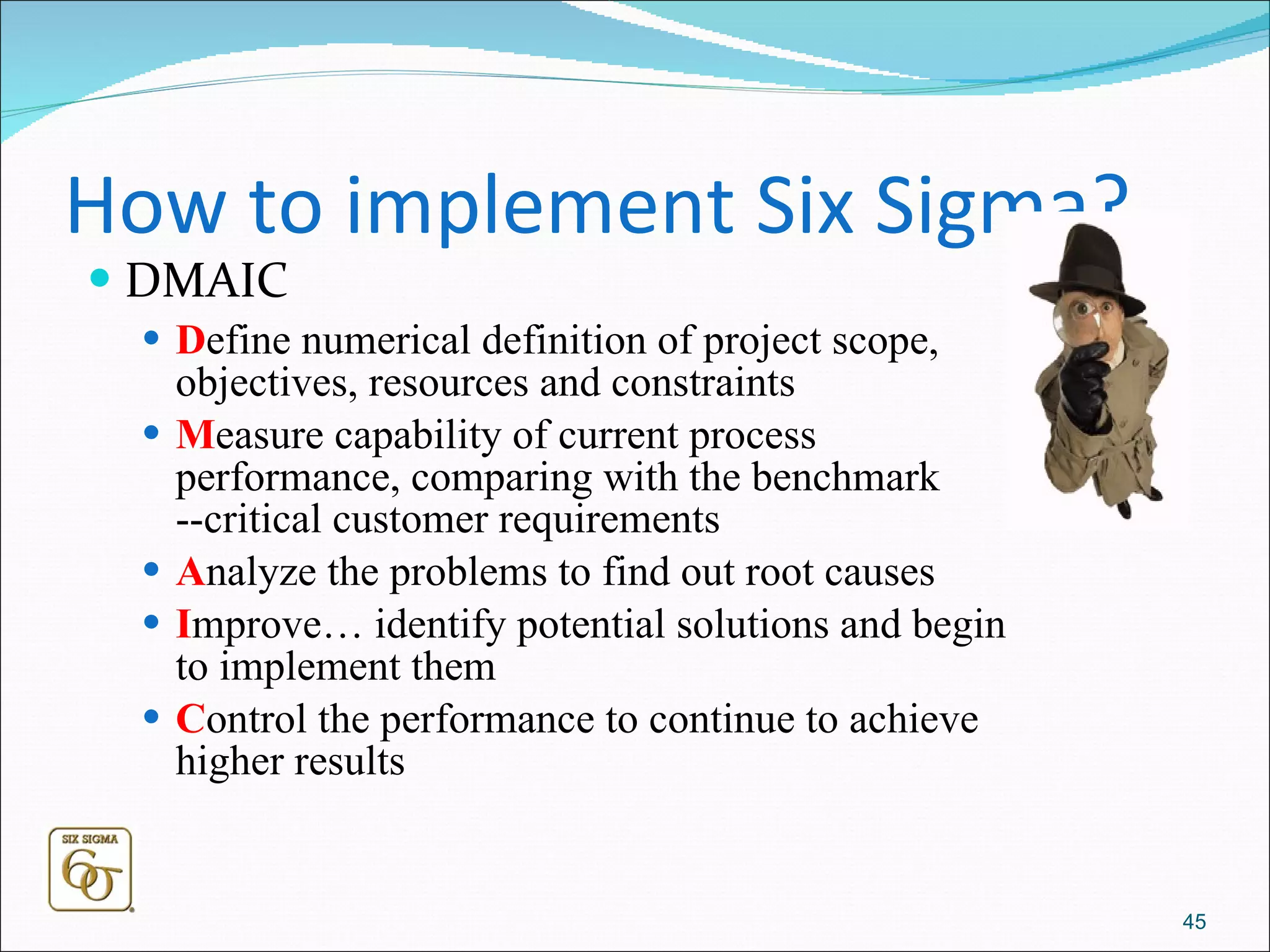 How to implement Six Sigma? DMAIC D efine numerical definition of project scope, objectives, resources and constraints M easure capability of current process performance, comparing with the benchmark --critical customer requirements  A nalyze the problems to find out root causes  I mprove… identify potential solutions and begin to implement them C ontrol the performance to continue to achieve higher results 
