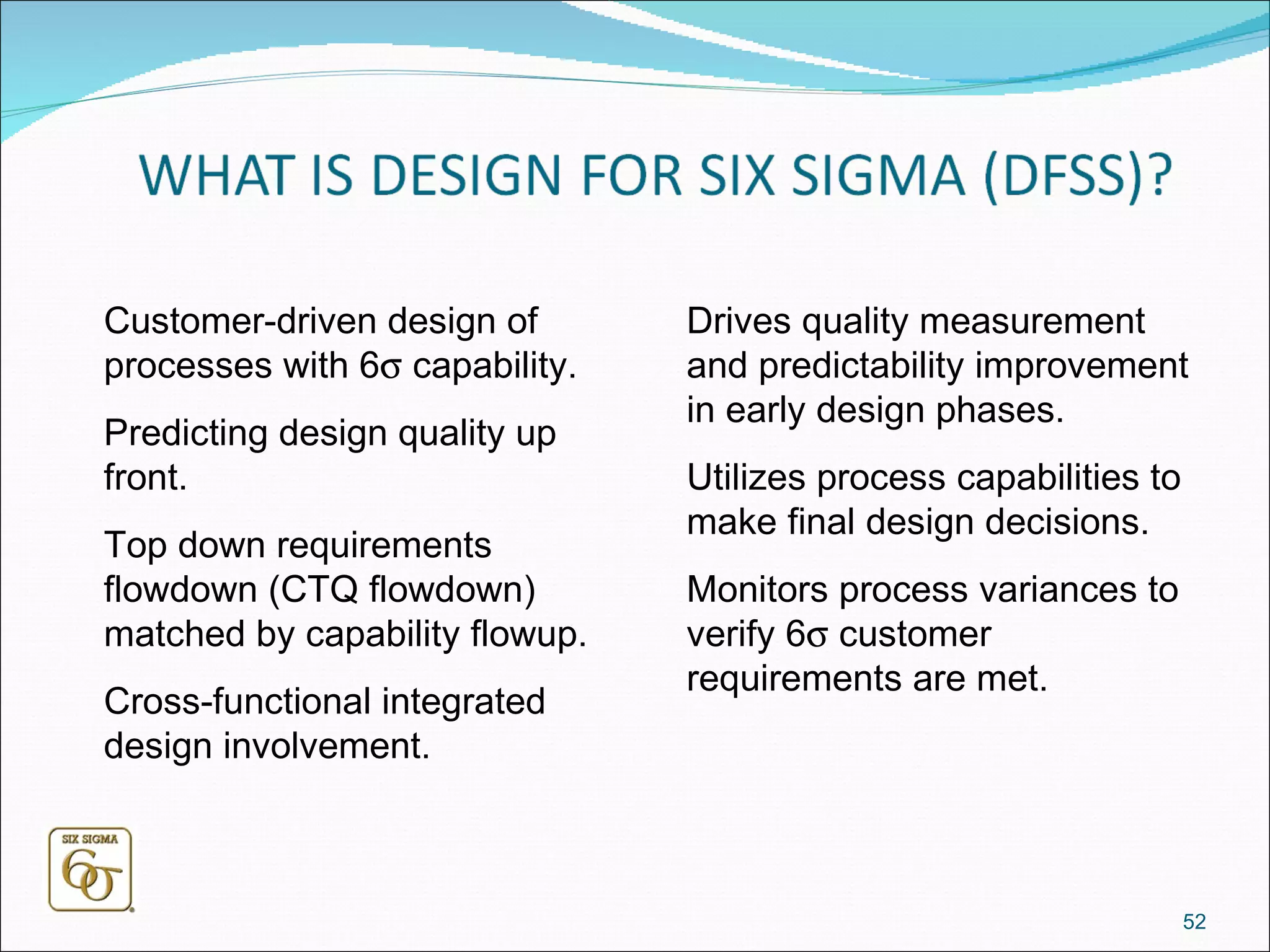 Customer-driven design of processes with 6   capability. Predicting design quality up front. Top down requirements flowdown (CTQ flowdown) matched by capability flowup. Cross-functional integrated design involvement. Drives quality measurement and predictability improvement in early design phases. Utilizes process capabilities to make final design decisions. Monitors process variances to verify 6   customer requirements are met. 