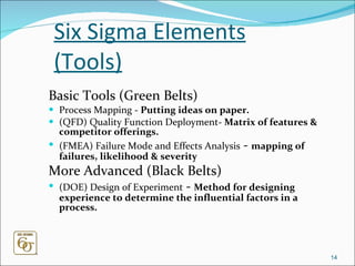 Six Sigma Elements (Tools) Basic Tools (Green Belts) Process Mapping -  Putting ideas on paper. (QFD) Quality Function Deployment-  Matrix of features & competitor offerings. (FMEA) Failure Mode and Effects Analysis  -  mapping of failures, likelihood & severity More Advanced (Black Belts)   (DOE) Design of Experiment  -  Method for designing experience to determine the influential factors in a process. 