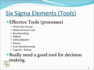 Six Sigma Elements (Tools) Effective Tools (processes)  Work Out Process Balanced Score Card Benchmarking DMAIC DFSS/DMADV Kaizen Lean Manufacturing Taguchi - Robust Really need a good tool for decision making.  