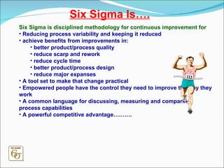 Six Sigma Is…. Six Sigma is disciplined methodology for continuous improvement for Reducing process variability and keeping it reduced achieve benefits from improvements in: better product/process quality reduce scarp and rework reduce cycle time better product/process design reduce major expanses A tool set to make that change practical Empowered people have the control they need to improve the way they work A common language for discussing, measuring and comparing process capabilities A powerful competitive advantage………. 