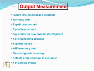 Output Measurement Failure rate (internal and external) Warranty cost Repair cost per unit Cycle time per unit Cycle time for new product development # of engineering changes Supplier issues WIP inventory cost Finished goods inventory Defects product arrival at customer # of service events 