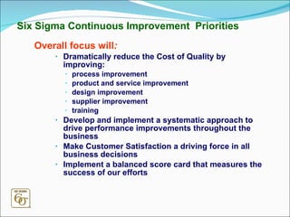 Six Sigma Continuous Improvement  Priorities Overall focus will : Dramatically reduce the Cost of Quality by improving: process improvement product and service improvement design improvement supplier improvement training Develop and implement a systematic approach to drive performance improvements throughout the business Make Customer Satisfaction a driving force in all business decisions Implement a balanced score card that measures the success of our efforts 