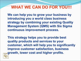 We can help you to grow your business by introducing you a world class business strategy by combining your existing Quality Management System (QMS) with Six Sigma continuous improvement process.  This strategy helps you to provide best quality products and services to your customer, which will help you to significantly improve customer satisfaction, business growth, lower cost and higher profits. WHAT WE CAN DO FOR YOU!!! 
