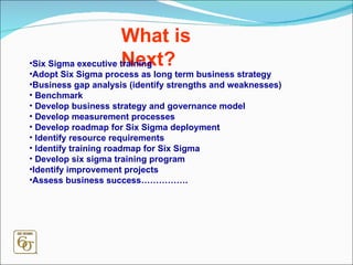 What is Next? Six Sigma executive training Adopt Six Sigma process as long term business strategy  Business gap analysis (identify strengths and weaknesses) Benchmark Develop business strategy and governance model Develop measurement processes Develop roadmap for Six Sigma deployment  Identify resource requirements Identify training roadmap for Six Sigma Develop six sigma training program Identify improvement projects Assess business success……………. 