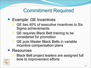 Commitment Required Example: GE Incentives GE ties 40% of executive incentives to Six Sigma achievements GE requires Black Belt training to be considered for promotion GE puts Master Black Belts in variable incentive compensation plans Resources Black Belt project leaders are assigned full time to improvement efforts 