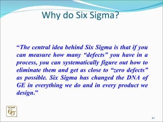 Why do Six Sigma? “ The central idea behind Six Sigma is that if you can measure how many “defects” you have in a process, you can systematically figure out how to eliminate them and get as close to “zero defects” as possible. Six Sigma has changed the DNA of GE in everything we do and in every product we design .”   