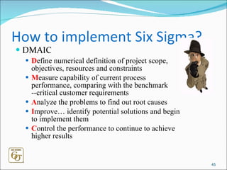 How to implement Six Sigma? DMAIC D efine numerical definition of project scope, objectives, resources and constraints M easure capability of current process performance, comparing with the benchmark --critical customer requirements  A nalyze the problems to find out root causes  I mprove… identify potential solutions and begin to implement them C ontrol the performance to continue to achieve higher results 