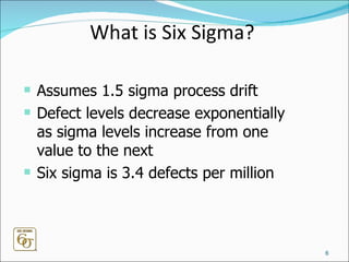 What is Six Sigma? Assumes 1.5 sigma process drift Defect levels decrease exponentially as sigma levels increase from one value to the next  Six sigma is 3.4 defects per million 