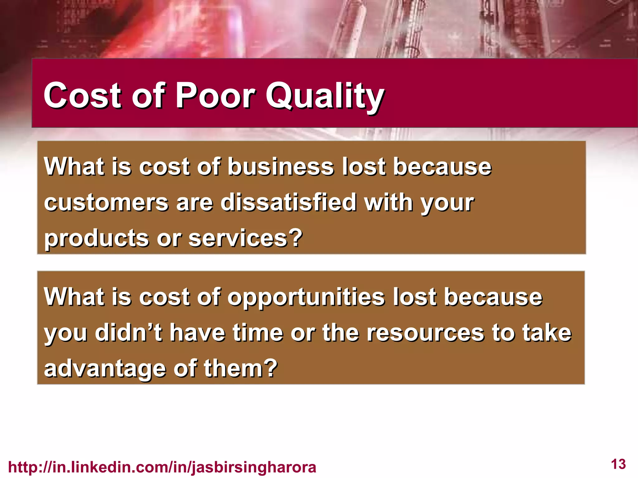 Cost of Poor Quality What is cost of business lost because customers are dissatisfied with your products or services? What is cost of opportunities lost because you didn’t have time or the resources to take advantage of them? 
