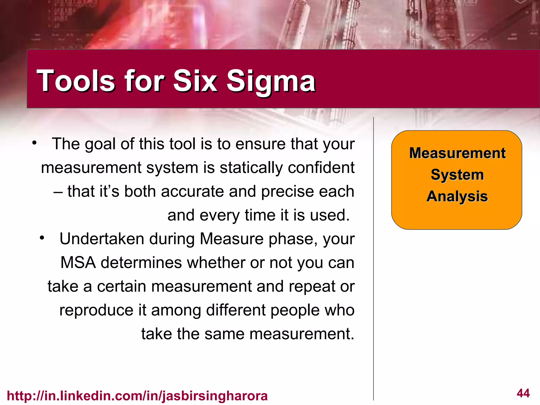 The goal of this tool is to ensure that your measurement system is statically confident – that it’s both accurate and precise each and every time it is used.  Undertaken during Measure phase, your MSA determines whether or not you can take a certain measurement and repeat or reproduce it among different people who take the same measurement. Tools for Six Sigma  Measurement System Analysis 