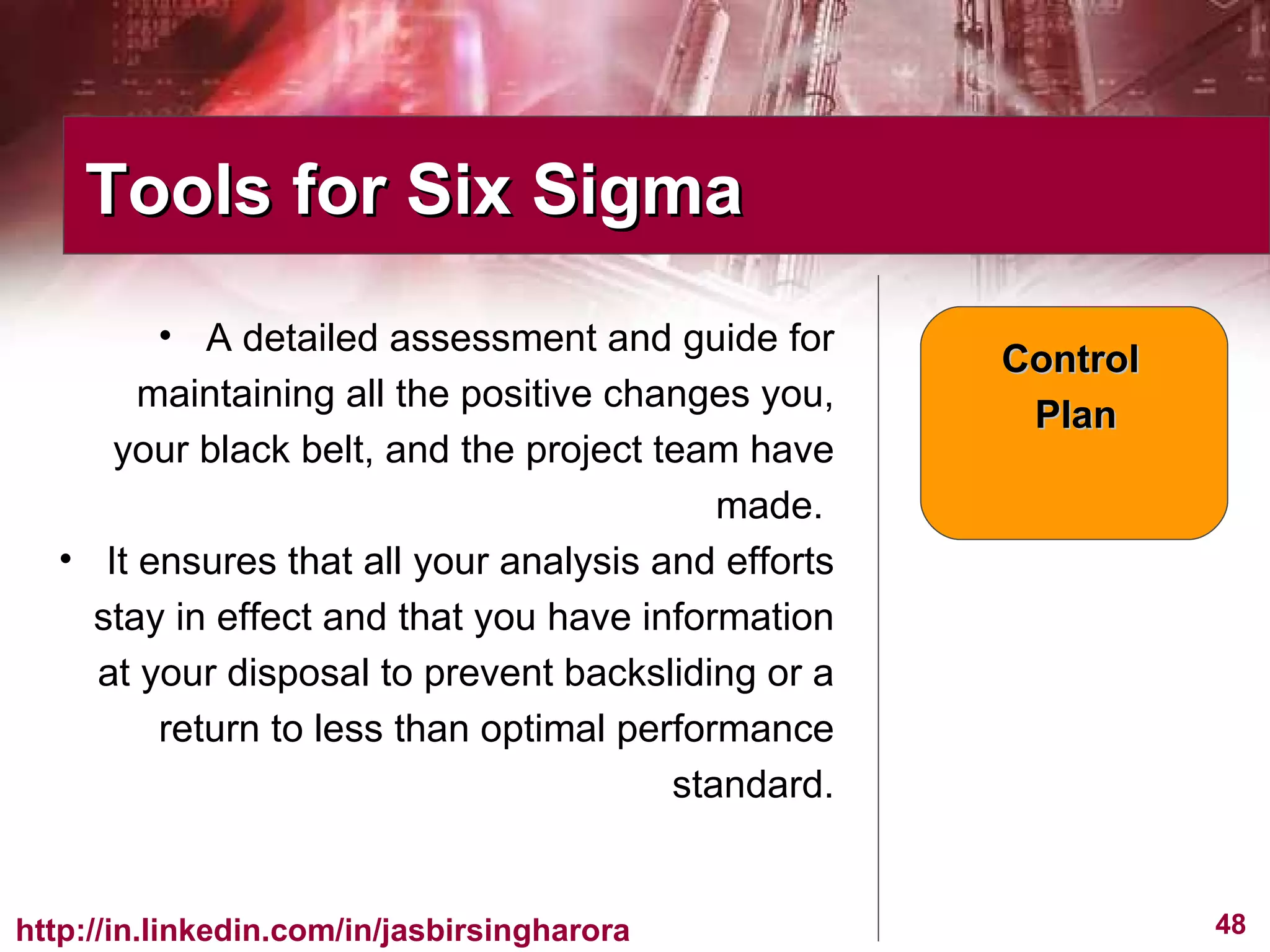 A detailed assessment and guide for maintaining all the positive changes you, your black belt, and the project team have made.  It ensures that all your analysis and efforts stay in effect and that you have information at your disposal to prevent backsliding or a return to less than optimal performance standard. Tools for Six Sigma  Control  Plan 