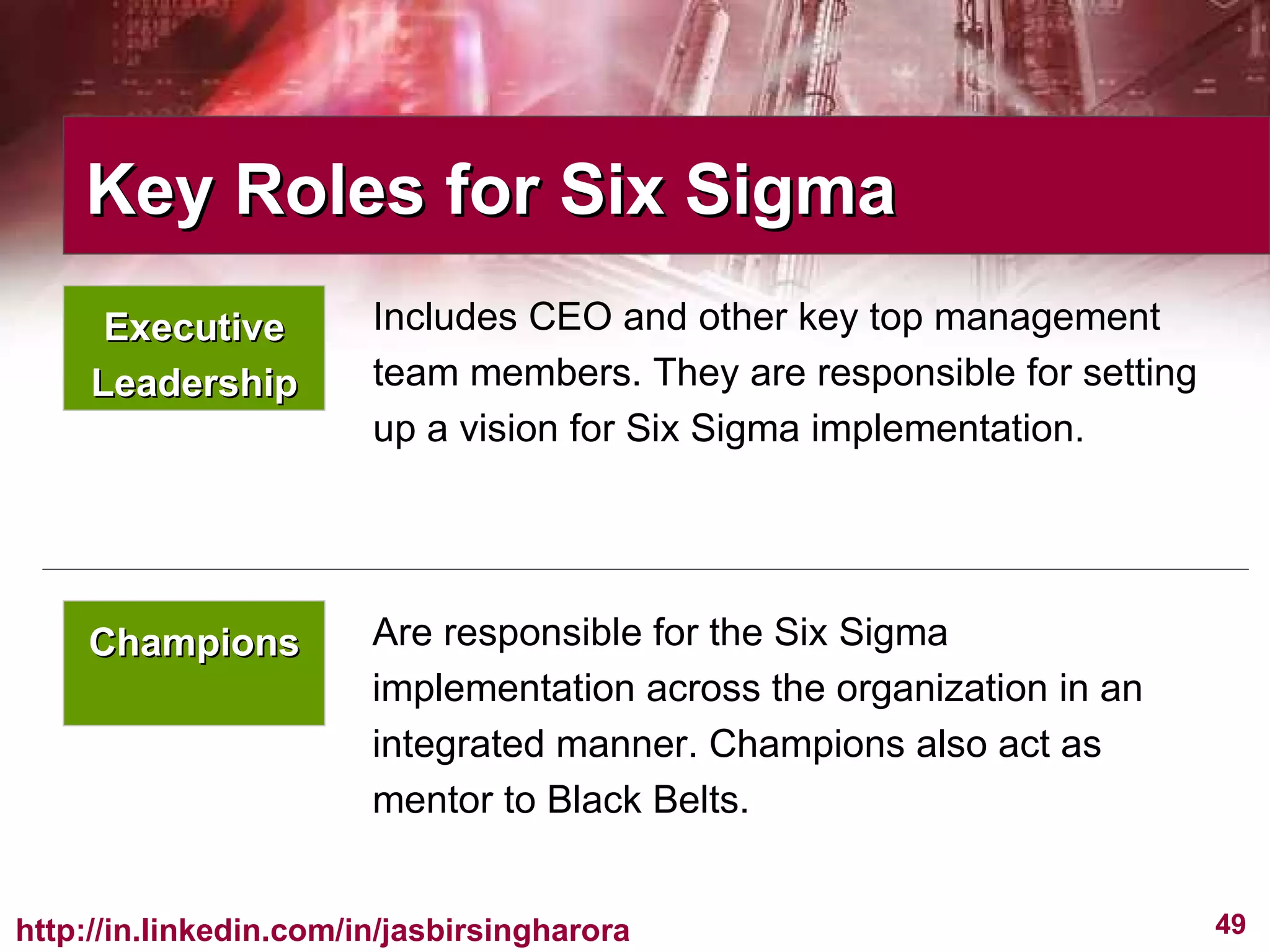 Champions Are responsible for the Six Sigma implementation across the organization in an integrated manner. Champions also act as mentor to Black Belts. Includes CEO and other key top management team members. They are responsible for setting up a vision for Six Sigma implementation.  Key Roles for Six Sigma  Executive Leadership 