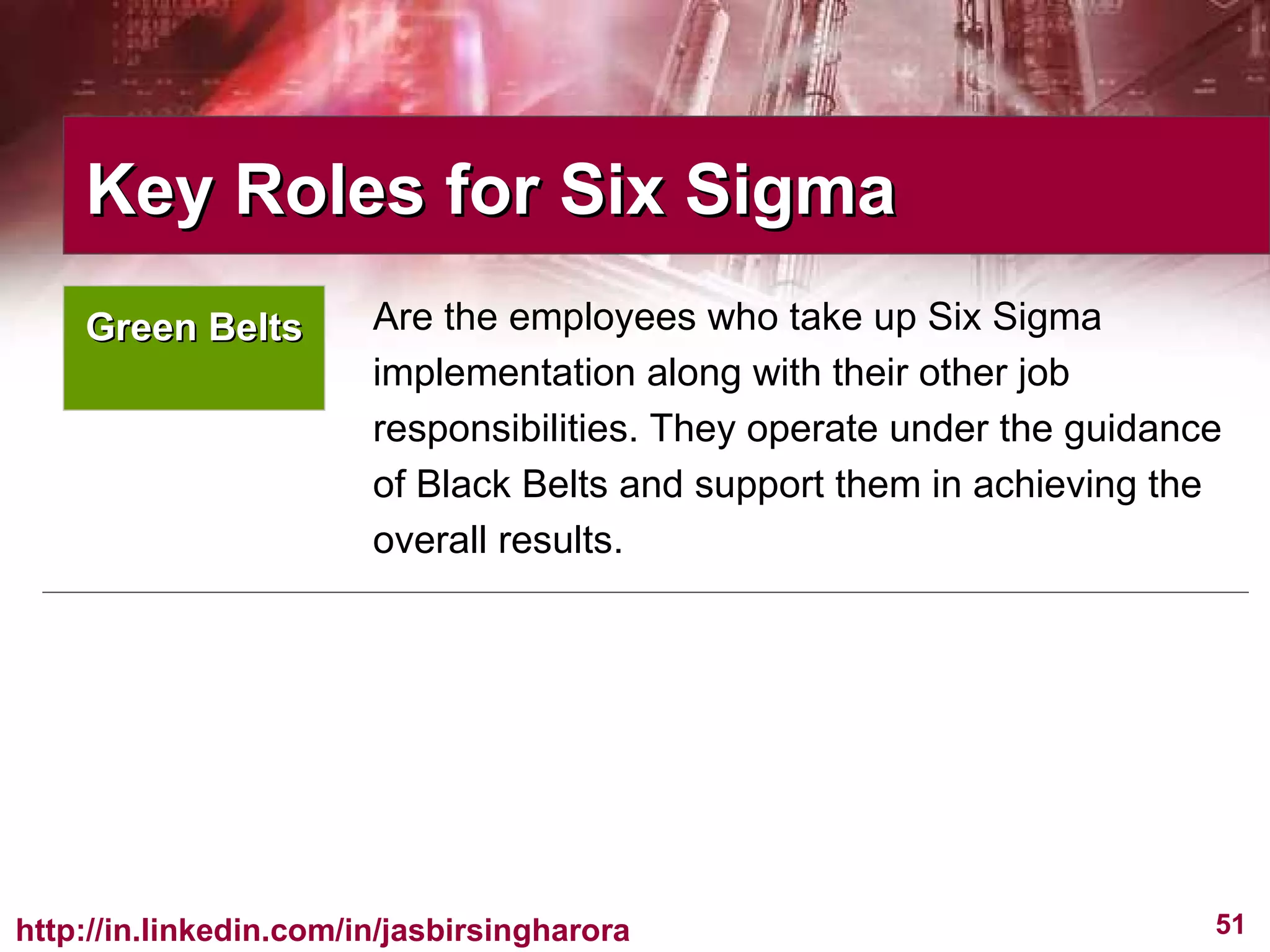 Are the employees who take up Six Sigma implementation along with their other job responsibilities. They operate under the guidance of Black Belts and support them in achieving the overall results.  Key Roles for Six Sigma  Green Belts 