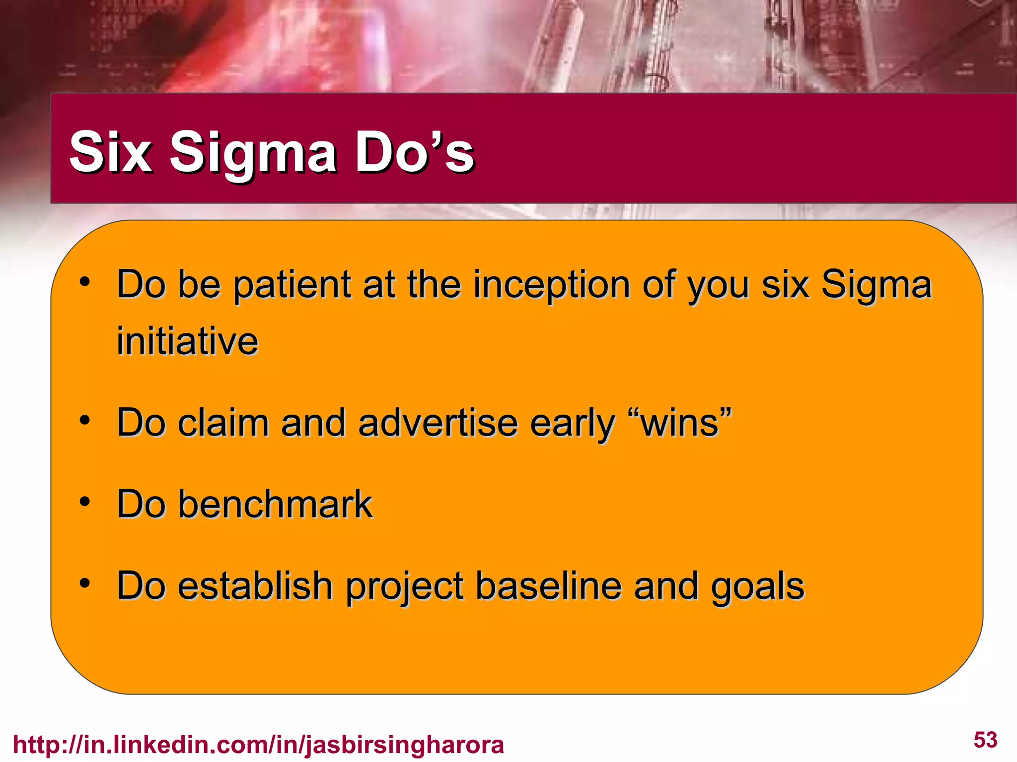 Six Sigma Do’s Do be patient at the inception of you six Sigma initiative Do claim and advertise early “wins” Do benchmark Do establish project baseline and goals 