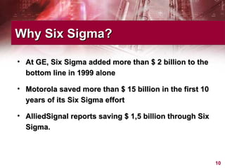 At GE, Six Sigma added more than $ 2 billion to the bottom line in 1999 alone Motorola saved more than $ 15 billion in the first 10 years of its Six Sigma effort AlliedSignal reports saving $ 1,5 billion through Six Sigma. Why Six Sigma? 