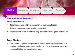 Checkpoints for Readiness Team Readiness : Team is sponsored by a champion or business leader.  Team formed and team leaders assigned.   Improvement team members fully trained on Six Sigma and DMAIC.   Define Measure Analyze Improve Control Team Charter : Completed project management charter, including business case, problem and goal statements, project scope, milestones, roles and responsibilities, communication plan. 