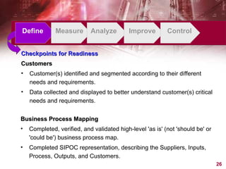 Define Measure Analyze Improve Control Checkpoints for Readiness Customers Customer(s) identified and segmented according to their different needs and requirements. Data collected and displayed to better understand customer(s) critical needs and requirements. Business Process Mapping Completed, verified, and validated high-level 'as is' (not 'should be' or 'could be') business process map. Completed SIPOC representation, describing the Suppliers, Inputs, Process, Outputs, and Customers. 