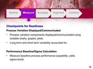 Define Measure Analyze Improve Control Checkpoints for Readiness Process Variation Displayed/Communicated Process variation components displayed/communicated using suitable charts, graphs, plots. Long term and short term variability accounted for. Performance Baseline/Sigma Calculation Measure baseline process performance (capability, yield, sigma level). 