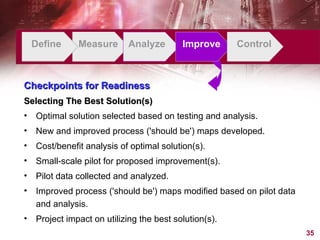 Define Measure Analyze Improve Control Checkpoints for Readiness Selecting The Best Solution(s) Optimal solution selected based on testing and analysis. New and improved process ('should be') maps developed. Cost/benefit analysis of optimal solution(s). Small-scale pilot for proposed improvement(s).  Pilot data collected and analyzed. Improved process ('should be') maps modified based on pilot data and analysis. Project impact on utilizing the best solution(s). 
