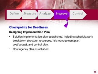 Define Measure Analyze Improve Control Checkpoints for Readiness Designing Implementation Plan Solution implementation plan established, including schedule/work breakdown structure, resources, risk management plan, cost/budget, and control plan. Contingency plan established. 