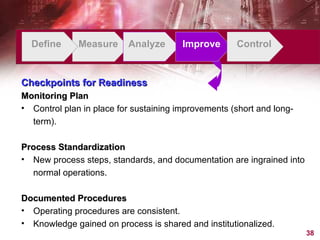 Define Measure Analyze Improve Control Checkpoints for Readiness Monitoring Plan Control plan in place for sustaining improvements (short and long-term). Process Standardization New process steps, standards, and documentation are ingrained into normal operations. Documented Procedures Operating procedures are consistent. Knowledge gained on process is shared and institutionalized. 