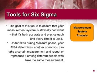 The goal of this tool is to ensure that your measurement system is statically confident – that it’s both accurate and precise each and every time it is used.  Undertaken during Measure phase, your MSA determines whether or not you can take a certain measurement and repeat or reproduce it among different people who take the same measurement. Tools for Six Sigma  Measurement System Analysis 
