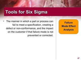 The manner in which a part or process can fail to meet a specification, creating a defect or non-conformance, and the impact on the customer if that failure mode is not prevented or corrected. Tools for Six Sigma  Failure Mode Effect Analysis 