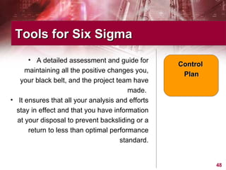 A detailed assessment and guide for maintaining all the positive changes you, your black belt, and the project team have made.  It ensures that all your analysis and efforts stay in effect and that you have information at your disposal to prevent backsliding or a return to less than optimal performance standard. Tools for Six Sigma  Control  Plan 