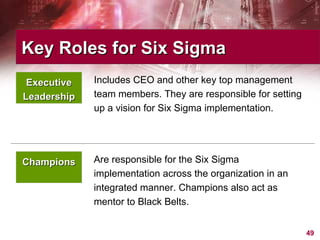 Champions Are responsible for the Six Sigma implementation across the organization in an integrated manner. Champions also act as mentor to Black Belts. Includes CEO and other key top management team members. They are responsible for setting up a vision for Six Sigma implementation.  Key Roles for Six Sigma  Executive Leadership 
