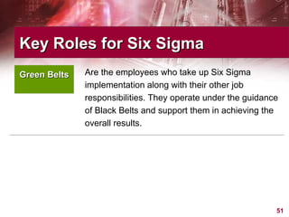 Are the employees who take up Six Sigma implementation along with their other job responsibilities. They operate under the guidance of Black Belts and support them in achieving the overall results.  Key Roles for Six Sigma  Green Belts 