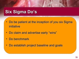 Six Sigma Do’s Do be patient at the inception of you six Sigma initiative Do claim and advertise early “wins” Do benchmark Do establish project baseline and goals 