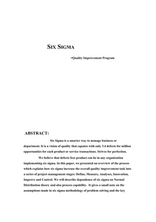 SIX SIGMA
                                    -Quality Improvement Program




ABSTRACT:
                    Six Sigma is a smarter way to manage business or
department. It is a vision of quality that equates with only 3.4 defects for million
opportunities for each product or service transactions. Strives for perfection.
           We believe that defects free product can be in any organization
implementing six sigma. In this paper, we presented an overview of the process
which explains how six sigma increase the overall quality improvement task into
a series of project management stages: Define, Measure, Analyses, Innovation,
Improve and Control. We will describe dependence of six sigma on Normal
Distribution theory and also process capability. It gives a small note on the
assumptions made in six sigma methodology of problem solving and the key
 