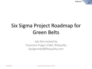 Six Sigma Project Roadmap for
Green Belts
Job Aid created by
Francisco Pulgar-Vidal, fkiQuality
fpulgarvidal@fkiquality.com
7/18/2013 Copyright fkiQualityLLC 2012 1
 