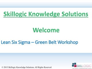 Lean Six Sigma – Green Belt Workshop
© 2015 Skillogic Knowledge Solutions. All Rights Reserved
 