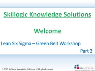 Lean Six Sigma – Green Belt Workshop
© 2015 Skillogic Knowledge Solutions. All Rights Reserved
Part 3
 