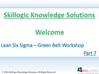Lean Six Sigma – Green Belt Workshop
© 2016 Skillogic Knowledge Solutions. All Rights Reserved
Part 7
 