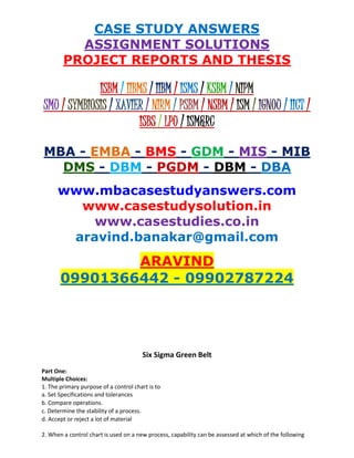 CASE STUDY ANSWERS
ASSIGNMENT SOLUTIONS
PROJECT REPORTS AND THESIS
ISBM / IIBMS / IIBM / ISMS / KSBM / NIPM
SMU / SYMBIOSIS / XAVIER / NIRM / PSBM / NSBM / ISM / IGNOU / IICT /
ISBS / LPU / ISM&RC
MBA - EMBA - BMS - GDM - MIS - MIB
DMS - DBM - PGDM - DBM - DBA
www.mbacasestudyanswers.com
www.casestudysolution.in
www.casestudies.co.in
aravind.banakar@gmail.com
ARAVIND
09901366442 - 09902787224
Six Sigma Green Belt
Part One:
Multiple Choices:
1. The primary purpose of a control chart is to
a. Set Specifications and tolerances
b. Compare operations.
c. Determine the stability of a process.
d. Accept or reject a lot of material
2. When a control chart is used on a new process, capability can be assessed at which of the following
 