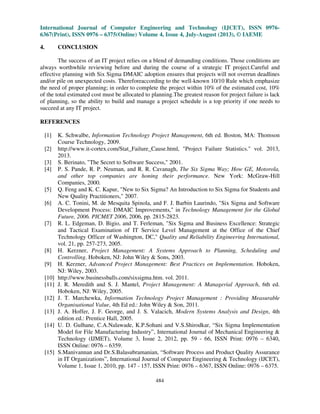 International Journal of Computer Engineering and Technology (IJCET), ISSN 0976-
6367(Print), ISSN 0976 – 6375(Online) Volume 4, Issue 4, July-August (2013), © IAEME
484
4. CONCLUSION
The success of an IT project relies on a blend of demanding conditions. Those conditions are
always worthwhile reviewing before and during the course of a strategic IT project.Careful and
effective planning with Six Sigma DMAIC adoption ensures that projects will not overrun deadlines
and/or pile on unexpected costs. Thereforeaccording to the well-known 10/10 Rule which emphasize
the need of proper planning; in order to complete the project within 10% of the estimated cost, 10%
of the total estimated cost must be allocated to planning.The greatest reason for project failure is lack
of planning, so the ability to build and manage a project schedule is a top priority if one needs to
succeed at any IT project.
REFERENCES
[1] K. Schwalbe, Information Technology Project Management, 6th ed. Boston, MA: Thomson
Course Technology, 2009.
[2] http://www.it-cortex.com/Stat_Failure_Cause.html, "Project Failure Statistics." vol. 2013,
2013.
[3] S. Berinato, "The Secret to Software Success," 2001.
[4] P. S. Pande, R. P. Neuman, and R. R. Cavanagh, The Six Sigma Way; How GE, Motorola,
and other top companies are honing their performance. New York: McGraw-Hill
Companies, 2000.
[5] Q. Feng and K. C. Kapur, "New to Six Sigma? An Introduction to Six Sigma for Students and
New Quality Practitioners," 2007.
[6] A. C. Tonini, M. de Mesquita Spinola, and F. J. Barbin Laurindo, "Six Sigma and Software
Development Process: DMAIC Improvements," in Technology Management for the Global
Future, 2006. PICMET 2006, 2006, pp. 2815-2823.
[7] R. L. Edgeman, D. Bigio, and T. Ferleman, "Six Sigma and Business Excellence: Strategic
and Tactical Examination of IT Service Level Management at the Office of the Chief
Technology Officer of Washington, DC," Quality and Reliability Engineering International,
vol. 21, pp. 257-273, 2005.
[8] H. Kerzner, Project Management: A Systems Approach to Planning, Scheduling and
Controlling. Hoboken, NJ: John Wiley & Sons, 2003.
[9] H. Kerzner, Advanced Project Management: Best Practices on Implementation. Hoboken,
NJ: Wiley, 2003.
[10] http://www.businessballs.com/sixsigma.htm. vol. 2011.
[11] J. R. Meredith and S. J. Mantel, Project Management: A Managerial Approach, 6th ed.
Hoboken, NJ: Wiley, 2005.
[12] J. T. Marchewka, Information Technology Project Management : Providing Measurable
Organisational Value, 4th Ed ed.: John Wiley & Son, 2011.
[13] J. A. Hoffer, J. F. George, and J. S. Valacich, Modern Systems Analysis and Design, 4th
edition ed.: Prentice Hall, 2005.
[14] U. D. Gulhane, C.A.Nalawade, K.P.Sohani and V.S.Shirodkar, “Six Sigma Implementation
Model for File Manufacturing Industry”, International Journal of Mechanical Engineering &
Technology (IJMET), Volume 3, Issue 2, 2012, pp. 59 - 66, ISSN Print: 0976 – 6340,
ISSN Online: 0976 – 6359.
[15] S.Manivannan and Dr.S.Balasubramanian, “Software Process and Product Quality Assurance
in IT Organizations”, International Journal of Computer Engineering & Technology (IJCET),
Volume 1, Issue 1, 2010, pp. 147 - 157, ISSN Print: 0976 – 6367, ISSN Online: 0976 – 6375.
 
