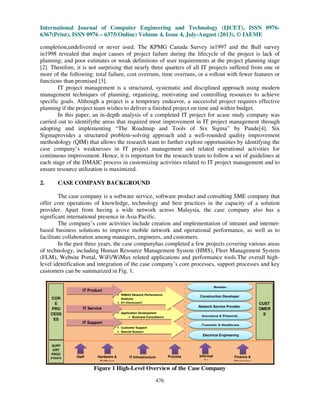 International Journal of Computer Engineering and Technology (IJCET), ISSN 0976-
6367(Print), ISSN 0976 – 6375(Online) Volume 4, Issue 4, July-August (2013), © IAEME
476
completion,undelivered or never used. The KPMG Canada Survey in1997 and the Bull survey
in1998 revealed that major causes of project failure during the lifecycle of the project is lack of
planning; and poor estimates or weak definitions of user requirements at the project planning stage
[2]. Therefore, it is not surprising that nearly three quarters of all IT projects suffered from one or
more of the following: total failure, cost overruns, time overruns, or a rollout with fewer features or
functions than promised [3].
IT project management is a structured, systematic and disciplined approach using modern
management techniques of planning, organizing, motivating and controlling resources to achieve
specific goals. Although a project is a temporary endeavor, a successful project requires effective
planning if the project team wishes to deliver a finished project on time and within budget.
In this paper, an in-depth analysis of a completed IT project for acase study company was
carried out to identifythe areas that required most improvement in IT project management through
adopting and implementing “The Roadmap and Tools of Six Sigma” by Pande[4]. Six
Sigmaprovides a structured problem-solving approach and a well-rounded quality improvement
methodology (QIM) that allows the research team to further explore opportunities by identifying the
case company’s weaknesses in IT project management and related operational activities for
continuous improvement. Hence, it is important for the research team to follow a set of guidelines at
each stage of the DMAIC process in customizing activities related to IT project management and to
ensure resource utilization is maximized.
2. CASE COMPANY BACKGROUND
The case company is a software service, software product and consulting SME company that
offer core operations of knowledge, technology and best practices in the capacity of a solution
provider. Apart from having a wide network across Malaysia, the case company also has a
significant international presence in Asia Pacific.
The company’s core activities include creation and implementation of intranet and internet-
based business solutions to improve mobile network and operational performance, as well as to
facilitate collaboration among managers, engineers, and customers.
In the past three years, the case companyhas completed a few projects covering various areas
of technology, including Human Resource Management System (HMS), Fleet Management System
(FLM), Website Portal, WiFi/WiMax related applications and performance tools.The overall high-
level identification and integration of the case company’s core processes, support processes and key
customers can be summarized in Fig. 1.
Figure 1 High-Level Overview of the Case Company
• WiMAX Network Performance
Analyzer
• K2 [blackpearl]
• Application Development
• Business Consultancy
• Customer Support
• Special Support
Retailer
Construction Developer
Network Service Provider
Insurance & Financial
Cosmetic & Healthcare
Electrical Engineering
COR
E
PRO
CESS
ES
CUST
OMER
S
IT Product
IT Service
IT Support
SUPP
ORT
PROC
ESSES
Staff Hardware &
Software
IT Infrastructure Process Informal
QA
Finance &
Strategies
 