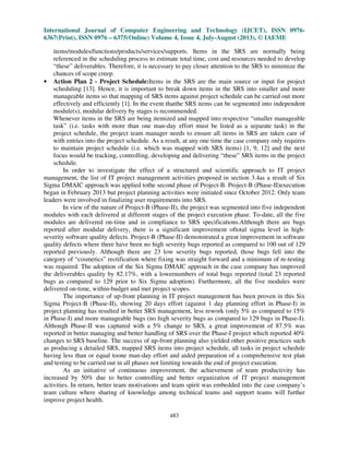 International Journal of Computer Engineering and Technology (IJCET), ISSN 0976-
6367(Print), ISSN 0976 – 6375(Online) Volume 4, Issue 4, July-August (2013), © IAEME
483
items/modules/functions/products/services/supports. Items in the SRS are normally being
referenced in the scheduling process to estimate total time, cost and resources needed to develop
“these” deliverables. Therefore, it is necessary to pay closer attention to the SRS to minimize the
chances of scope creep.
• Action Plan 2 - Project Schedule:Items in the SRS are the main source or input for project
scheduling [13]. Hence, it is important to break down items in the SRS into smaller and more
manageable items so that mapping of SRS items against project schedule can be carried out more
effectively and efficiently [1]. In the event thatthe SRS items can be segmented into independent
module(s), modular delivery by stages is recommended.
Whenever items in the SRS are being itemized and mapped into respective “smaller manageable
task” (i.e. tasks with more than one man-day effort must be listed as a separate task) in the
project schedule, the project team manager needs to ensure all items in SRS are taken care of
with entries into the project schedule. As a result, at any one time the case company only requires
to maintain project schedule (i.e. which was mapped with SRS items) [1, 9, 12] and the next
focus would be tracking, controlling, developing and delivering “these” SRS items in the project
schedule.
In order to investigate the effect of a structured and scientific approach to IT project
management, the list of IT project management activities proposed in section 3.4as a result of Six
Sigma DMAIC approach was applied tothe second phase of Project-B. Project-B (Phase-II)execution
began in February 2013 but project planning activities were initiated since October 2012. Only team
leaders were involved in finalizing user requirements into SRS.
In view of the nature of Project-B (Phase-II), the project was segmented into five independent
modules with each delivered at different stages of the project execution phase. To-date, all the five
modules are delivered on-time and in compliance to SRS specifications.Although there are bugs
reported after modular delivery, there is a significant improvement oftotal sigma level in high-
severity software quality defects. Project-B (Phase-II) demonstrated a great improvement in software
quality defects where there have been no high severity bugs reported as compared to 100 out of 129
reported previously. Although there are 23 low severity bugs reported, those bugs fell into the
category of “cosmetics” rectification where fixing was straight forward and a minimum of re-testing
was required. The adoption of the Six Sigma DMAIC approach in the case company has improved
the deliverables quality by 82.17%, with a lowernumbers of total bugs reported (total 23 reported
bugs as compared to 129 prior to Six Sigma adoption). Furthermore, all the five modules were
delivered on-time, within-budget and met project scopes.
The importance of up-front planning in IT project management has been proven in this Six
Sigma Project-B (Phase-II), showing 20 days effort (against 1 day planning effort in Phase-I) in
project planning has resulted in better SRS management, less rework (only 5% as compared to 15%
in Phase-I) and more manageable bugs (no high severity bugs as compared to 129 bugs in Phase-I).
Although Phase-II was captured with a 5% change to SRS, a great improvement of 87.5% was
reported in better managing and better handling of SRS over the Phase-I project which reported 40%
changes to SRS baseline. The success of up-front planning also yielded other positive practices such
as producing a detailed SRS, mapped SRS items into project schedule, all tasks in project schedule
having less than or equal toone man-day effort and aided preparation of a comprehensive test plan
and testing to be carried out in all phases not limiting towards the end of project execution.
As an initiative of continuous improvement, the achievement of team productivity has
increased by 50% due to better controlling and better organization of IT project management
activities. In return, better team motivations and team spirit was embedded into the case company’s
team culture where sharing of knowledge among technical teams and support teams will further
improve project health.
 