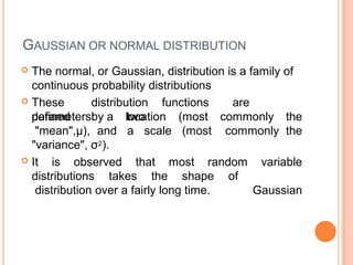 GAUSSIAN OR NORMAL DISTRIBUTION
 The normal, or Gaussian, distribution is a family of
continuous probability distributions
 These distribution functions are
defined by twoparameters:
"mean",μ),
a location
and a scale
(most
(most
commonly the
commonly the
"variance", σ2).
 It is observed that most random variable
Gaussian
distributions takes the shape of
distribution over a fairly long time.
 