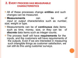 2. EVERY PROCESS HAS MEASURABLE
CHARACTERISTICS
 Measurements can be of
input or output characteristics such as number,
 All of these processes change entities and such
changes can be measured.
size, weight or type.
 Measurements can be of continuous data items
such as time, money, size, or they can be of
discrete data items such as integer counts.
 The process itself will have requirements for the
inputs, and the customers will have requirements of
the outputs. Even if we are interested in measuring
such intangible things as customer satisfaction, we
can still do this using customer surveys.
 