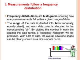 3. Measurements follow a frequency
distribution
 Frequency distributions are histograms showing how
many measurements fall within a given range of data.
 The range of the data is divided into 'bins' (normally
equally sized), and each data point is allocated to the
corresponding 'bin'. By plotting the number in each bin
against the data range, a frequency histogram will be
produced. With a lot of data, the overall envelope shape
can be clearly shown as a nice smooth curve.
 