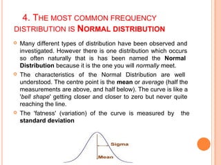 4. THE MOST COMMON FREQUENCY
DISTRIBUTION IS NORMAL DISTRIBUTION
 Many different types of distribution have been observed and
investigated. However there is one distribution which occurs
so often naturally that is has been named the Normal
Distribution because it is the one you will normally meet.
 The characteristics of the Normal Distribution are well
understood. The centre point is the mean or average (half the
measurements are above, and half below). The curve is like a
'bell shape' getting closer and closer to zero but never quite
reaching the line.
 The 'fatness' (variation) of the curve is measured by the
standard deviation
 